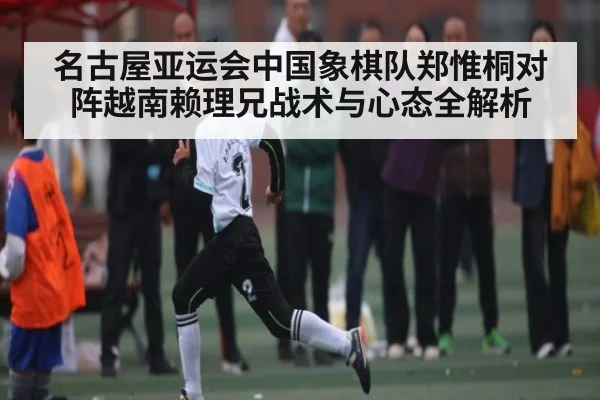 名古屋亚运会中国象棋队郑惟桐对阵越南赖理兄战术与心态全解析（kaiyun）