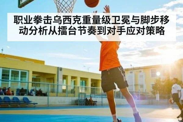 职业拳击乌西克重量级卫冕与脚步移动分析从擂台节奏到对手应对策略（kaiyun）